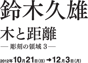 鈴木久雄 木と距離 -彫刻の領域3- 2012年10月21日(日)→12月3日(月)